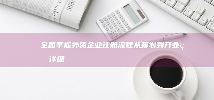 全面掌握外资企业注册流程：从筹划到开业的详细步骤指南